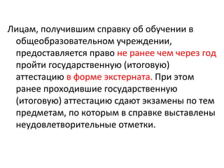 Лицам, получившим справку об обучении в
 общеобразовательном учреждении,
 предоставляется право не ранее чем через год
 пройти государственную (итоговую)
 аттестацию в форме экстерната. При этом
 ранее проходившие государственную
 (итоговую) аттестацию сдают экзамены по тем
 предметам, по которым в справке выставлены
 неудовлетворительные отметки.
 