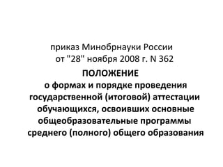 приказ Минобрнауки России
      от "28" ноября 2008 г. N 362
            ПОЛОЖЕНИЕ
   о формах и порядке проведения
государственной (итоговой) аттестации
  обучающихся, освоивших основные
  общеобразовательные программы
среднего (полного) общего образования
 