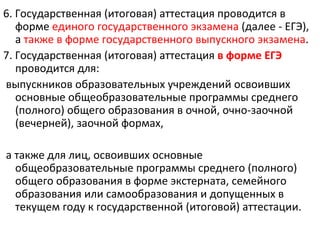 6. Государственная (итоговая) аттестация проводится в
   форме единого государственного экзамена (далее - ЕГЭ),
   а также в форме государственного выпускного экзамена.
7. Государственная (итоговая) аттестация в форме ЕГЭ
   проводится для:
выпускников образовательных учреждений освоивших
   основные общеобразовательные программы среднего
   (полного) общего образования в очной, очно-заочной
   (вечерней), заочной формах,

а также для лиц, освоивших основные
  общеобразовательные программы среднего (полного)
  общего образования в форме экстерната, семейного
  образования или самообразования и допущенных в
  текущем году к государственной (итоговой) аттестации.
 