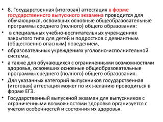 • 8. Государственная (итоговая) аттестация в форме
  государственного выпускного экзамена проводится для
  обучающихся, освоивших основные общеобразовательные
  программы среднего (полного) общего образования:
• в специальных учебно-воспитательных учреждениях
  закрытого типа для детей и подростков с девиантным
  (общественно опасным) поведением,
• образовательных учреждениях уголовно-исполнительной
  системы,
• а также для обучающихся с ограниченными возможностями
  здоровья, освоивших основные общеобразовательные
  программы среднего (полного) общего образования.
• Для указанных категорий выпускников государственная
  (итоговая) аттестация может по их желанию проводиться в
  форме ЕГЭ.
• Государственный выпускной экзамен для выпускников с
  ограниченными возможностями здоровья организуется с
  учетом особенностей и состояния их здоровья.
 