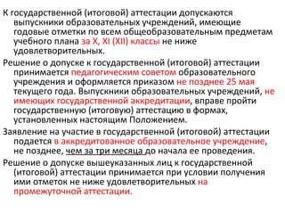 К государственной (итоговой) аттестации допускаются
   выпускники образовательных учреждений, имеющие
   годовые отметки по всем общеобразовательным предметам
   учебного плана за X, XI (XII) классы не ниже
   удовлетворительных.
Решение о допуске к государственной (итоговой) аттестации
   принимается педагогическим советом образовательного
   учреждения и оформляется приказом не позднее 25 мая
   текущего года. Выпускники образовательных учреждений, не
   имеющих государственной аккредитации, вправе пройти
   государственную (итоговую) аттестацию в формах,
   установленных настоящим Положением.
Заявление на участие в государственной (итоговой) аттестации
   подается в аккредитованное образовательное учреждение,
   не позднее, чем за три месяца до начала ее проведения.
Решение о допуске вышеуказанных лиц к государственной
   (итоговой) аттестации принимается при условии получения
   ими отметок не ниже удовлетворительных на
   промежуточной аттестации.
 