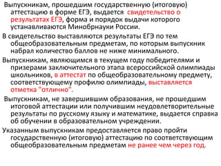 Выпускникам, прошедшим государственную (итоговую)
   аттестацию в форме ЕГЭ, выдается свидетельство о
   результатах ЕГЭ, форма и порядок выдачи которого
   устанавливаются Минобрнауки России.
В свидетельство выставляются результаты ЕГЭ по тем
   общеобразовательным предметам, по которым выпускник
   набрал количество баллов не ниже минимального.
Выпускникам, являющимся в текущем году победителями и
   призерами заключительного этапа всероссийской олимпиады
   школьников, в аттестат по общеобразовательному предмету,
   соответствующему профилю олимпиады, выставляется
   отметка "отлично".
Выпускникам, не завершившим образования, не прошедшим
   итоговой аттестации или получившим неудовлетворительные
   результаты по русскому языку и математике, выдается справка
   об обучении в образовательном учреждении.
Указанным выпускникам предоставляется право пройти
   государственную (итоговую) аттестацию по соответствующим
   общеобразовательным предметам не ранее чем через год.
 