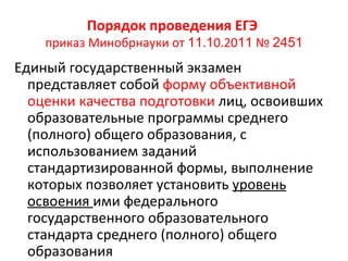 Порядок проведения ЕГЭ
    приказ Минобрнауки от 11.10.2011 № 2451
Единый государственный экзамен
  представляет собой форму объективной
  оценки качества подготовки лиц, освоивших
  образовательные программы среднего
  (полного) общего образования, с
  использованием заданий
  стандартизированной формы, выполнение
  которых позволяет установить уровень
  освоения ими федерального
  государственного образовательного
  стандарта среднего (полного) общего
  образования
 