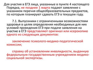 Для участия в ЕГЭ лица, указанные в пункте 4 настоящего
 Порядка, не позднее 1 марта подают заявление с
 указанием перечня общеобразовательных предметов,
 по которым планируют сдавать ЕГЭ в текущем году.
    7.1. Выпускники с ограниченными возможностями
 здоровья в целях определения необходимых для них
 условий проведения ЕГЭ при подаче заявления на
 участие в ЕГЭ представляют оригинал или ксерокопию
 одного из следующих документов:
    заключение психолого-медико-педагогической
 комиссии;
    справку об установлении инвалидности, выданную
 федеральным государственным учреждением медико-
 социальной экспертизы.
 