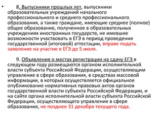 •       8. Выпускники прошлых лет, выпускники
    образовательных учреждений начального
    профессионального и среднего профессионального
    образования, а также граждане, имеющие среднее (полное)
    общее образование, полученное в образовательных
    учреждениях иностранных государств, не имевшие
    возможности участвовать в ЕГЭ в период проведения
    государственной (итоговой) аттестации, вправе подать
    заявление на участие в ЕГЭ до 5 июля.
        9. Объявления о местах регистрации на сдачу ЕГЭ в
    следующем году размещаются органом исполнительной
    власти субъекта Российской Федерации, осуществляющим
    управление в сфере образования, в средствах массовой
    информации, в которых осуществляется официальное
    опубликование нормативных правовых актов органов
    государственной власти субъекта Российской Федерации, и
    на сайте органа исполнительной власти субъекта Российской
    Федерации, осуществляющего управление в сфере
    образования, не позднее 31 декабря текущего года.
 