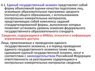 4.1. Единый государственный экзамен представляет собой
   форму объективной оценки качества подготовки лиц,
   освоивших образовательные программы среднего
   (полного) общего образования, с использованием
   контрольных измерительных материалов,
   представляющих собой комплексы заданий
   стандартизированной формы, выполнение которых
   позволяет установить уровень освоения федерального
   государственного образовательного стандарта
Сведения, содержащиеся в КИМах, относятся к информации
   ограниченного доступа.
Лица, привлекаемые к проведению единого
   государственного экзамена, а в период проведения
   единого государственного экзамена также лица,
   сдававшие единый государственный экзамен, несут в
   соответствии с законодательством Российской Федерации
   ответственность за разглашение содержащихся в
   контрольных измерительных материалах сведений.
 