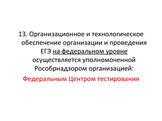 13. Организационное и технологическое
 обеспечение организации и проведения
        ЕГЭ на федеральном уровне
     осуществляется уполномоченной
      Рособрнадзором организацией:
 Федеральным Центром тестирования
 