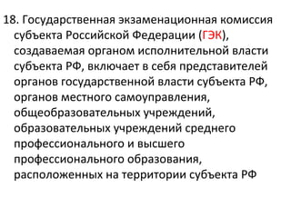 18. Государственная экзаменационная комиссия
  субъекта Российской Федерации (ГЭК),
  создаваемая органом исполнительной власти
  субъекта РФ, включает в себя представителей
  органов государственной власти субъекта РФ,
  органов местного самоуправления,
  общеобразовательных учреждений,
  образовательных учреждений среднего
  профессионального и высшего
  профессионального образования,
  расположенных на территории субъекта РФ
 