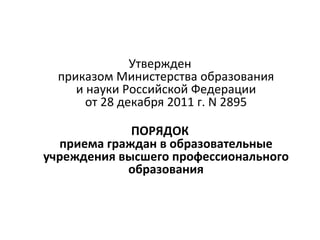 Утвержден
  приказом Министерства образования
     и науки Российской Федерации
       от 28 декабря 2011 г. N 2895

             ПОРЯДОК
  приема граждан в образовательные
учреждения высшего профессионального
            образования
 