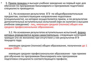 •    3. Прием граждан в высшее учебное заведение на первый курс для
    обучения по программам бакалавриата и программам подготовки
    специалиста проводится:
        3.1. На основании результатов ЕГЭ по общеобразовательным
    предметам, соответствующим направлению подготовки
    (специальности), на которое осуществляется прием, и по результатам
    дополнительных вступительных испытаний (при их наличии в высшем
    учебном заведении) - лиц, имеющих среднее (полное) общее или
    среднее профессиональное образование.
       3.2. На основании результатов вступительных испытаний, форма
    которых определяется вузом самостоятельно, следующих категорий
    граждан (по их желанию) при отсутствии у них результатов ЕГЭ
    текущего года:
       имеющих среднее (полное) общее образование, полученное до 1
    января 2009 г.;
       имеющих среднее профессиональное образование - при приеме
    для обучения по программам бакалавриата или программам
    подготовки специалиста соответствующего профиля;
 