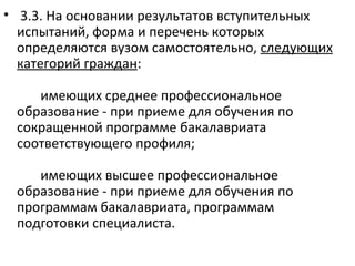 • 3.3. На основании результатов вступительных
  испытаний, форма и перечень которых
  определяются вузом самостоятельно, следующих
  категорий граждан:

    имеющих среднее профессиональное
 образование - при приеме для обучения по
 сокращенной программе бакалавриата
 соответствующего профиля;

    имеющих высшее профессиональное
 образование - при приеме для обучения по
 программам бакалавриата, программам
 подготовки специалиста.
 