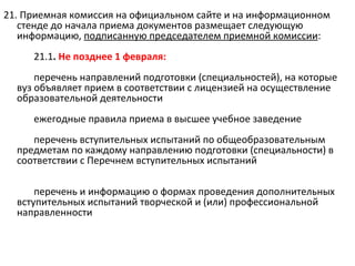21. Приемная комиссия на официальном сайте и на информационном
   стенде до начала приема документов размещает следующую
   информацию, подписанную председателем приемной комиссии:
     21.1. Не позднее 1 февраля:
      перечень направлений подготовки (специальностей), на которые
  вуз объявляет прием в соответствии с лицензией на осуществление
  образовательной деятельности
     ежегодные правила приема в высшее учебное заведение
     перечень вступительных испытаний по общеобразовательным
  предметам по каждому направлению подготовки (специальности) в
  соответствии с Перечнем вступительных испытаний

      перечень и информацию о формах проведения дополнительных
  вступительных испытаний творческой и (или) профессиональной
  направленности
 