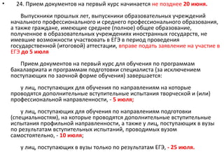 •     24. Прием документов на первый курс начинается не позднее 20 июня.
        Выпускники прошлых лет, выпускники образовательных учреждений
    начального профессионального и среднего профессионального образования,
    а также граждане, имеющие среднее (полное) общее образование,
    полученное в образовательных учреждениях иностранных государств, не
    имевшие возможности участвовать в ЕГЭ в период проведения
    государственной (итоговой) аттестации, вправе подать заявление на участие в
    ЕГЭ до 5 июля
       Прием документов на первый курс для обучения по программам
    бакалавриата и программам подготовки специалиста (за исключением
    поступающих по заочной форме обучения) завершается:
       у лиц, поступающих для обучения по направлениям на которые
    проводятся дополнительные вступительные испытания творческой и (или)
    профессиональной направленности, - 5 июля;
        у лиц, поступающих для обучения по направлениям подготовки
    (специальностям), на которые проводятся дополнительные вступительные
    испытания профильной направленности, а также у лиц, поступающих в вузы
    по результатам вступительных испытаний, проводимых вузом
    самостоятельно, - 10 июля;
       у лиц, поступающих в вузы только по результатам ЕГЭ, - 25 июля.
 