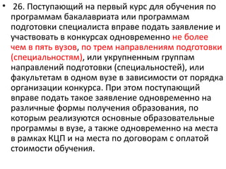 • 26. Поступающий на первый курс для обучения по
  программам бакалавриата или программам
  подготовки специалиста вправе подать заявление и
  участвовать в конкурсах одновременно не более
  чем в пять вузов, по трем направлениям подготовки
  (специальностям), или укрупненным группам
  направлений подготовки (специальностей), или
  факультетам в одном вузе в зависимости от порядка
  организации конкурса. При этом поступающий
  вправе подать такое заявление одновременно на
  различные формы получения образования, по
  которым реализуются основные образовательные
  программы в вузе, а также одновременно на места
  в рамках КЦП и на места по договорам с оплатой
  стоимости обучения.
 