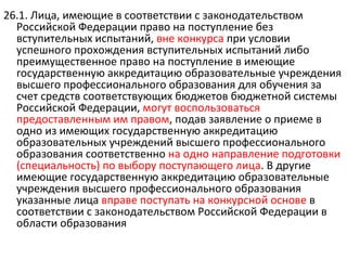26.1. Лица, имеющие в соответствии с законодательством
  Российской Федерации право на поступление без
  вступительных испытаний, вне конкурса при условии
  успешного прохождения вступительных испытаний либо
  преимущественное право на поступление в имеющие
  государственную аккредитацию образовательные учреждения
  высшего профессионального образования для обучения за
  счет средств соответствующих бюджетов бюджетной системы
  Российской Федерации, могут воспользоваться
  предоставленным им правом, подав заявление о приеме в
  одно из имеющих государственную аккредитацию
  образовательных учреждений высшего профессионального
  образования соответственно на одно направление подготовки
  (специальность) по выбору поступающего лица. В другие
  имеющие государственную аккредитацию образовательные
  учреждения высшего профессионального образования
  указанные лица вправе поступать на конкурсной основе в
  соответствии с законодательством Российской Федерации в
  области образования
 