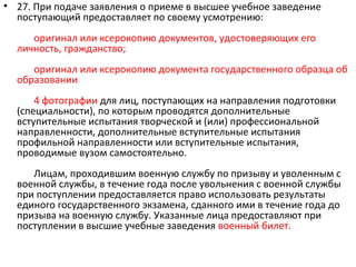 • 27. При подаче заявления о приеме в высшее учебное заведение
  поступающий предоставляет по своему усмотрению:
     оригинал или ксерокопию документов, удостоверяющих его
  личность, гражданство;
     оригинал или ксерокопию документа государственного образца об
  образовании
      4 фотографии для лиц, поступающих на направления подготовки
  (специальности), по которым проводятся дополнительные
  вступительные испытания творческой и (или) профессиональной
  направленности, дополнительные вступительные испытания
  профильной направленности или вступительные испытания,
  проводимые вузом самостоятельно.
     Лицам, проходившим военную службу по призыву и уволенным с
  военной службы, в течение года после увольнения с военной службы
  при поступлении предоставляется право использовать результаты
  единого государственного экзамена, сданного ими в течение года до
  призыва на военную службу. Указанные лица предоставляют при
  поступлении в высшие учебные заведения военный билет.
 