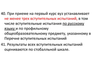 40. При приеме на первый курс вуз устанавливает
  не менее трех вступительных испытаний, в том
  числе вступительные испытания по русскому
  языку и по профильному
  общеобразовательному предмету, указанному в
  Перечне вступительных испытаний
41. Результаты всех вступительных испытаний
  оцениваются по стобалльной шкале.
 