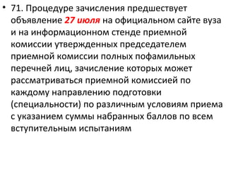 • 71. Процедуре зачисления предшествует
  объявление 27 июля на официальном сайте вуза
  и на информационном стенде приемной
  комиссии утвержденных председателем
  приемной комиссии полных пофамильных
  перечней лиц, зачисление которых может
  рассматриваться приемной комиссией по
  каждому направлению подготовки
  (специальности) по различным условиям приема
  с указанием суммы набранных баллов по всем
  вступительным испытаниям
 