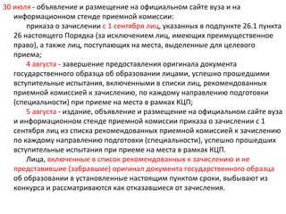 30 июля - объявление и размещение на официальном сайте вуза и на
   информационном стенде приемной комиссии:
       приказа о зачислении с 1 сентября лиц, указанных в подпункте 26.1 пункта
   26 настоящего Порядка (за исключением лиц, имеющих преимущественное
   право), а также лиц, поступающих на места, выделенные для целевого
   приема;
       4 августа - завершение предоставления оригинала документа
   государственного образца об образовании лицами, успешно прошедшими
   вступительные испытания, включенными в списки лиц, рекомендованных
   приемной комиссией к зачислению, по каждому направлению подготовки
   (специальности) при приеме на места в рамках КЦП;
       5 августа - издание, объявление и размещение на официальном сайте вуза
   и информационном стенде приемной комиссии приказа о зачислении с 1
   сентября лиц из списка рекомендованных приемной комиссией к зачислению
   по каждому направлению подготовки (специальности), успешно прошедших
   вступительные испытания при приеме на места в рамках КЦП.
       Лица, включенные в список рекомендованных к зачислению и не
   представившие (забравшие) оригинал документа государственного образца
   об образовании в установленные настоящим пунктом сроки, выбывают из
   конкурса и рассматриваются как отказавшиеся от зачисления.
 