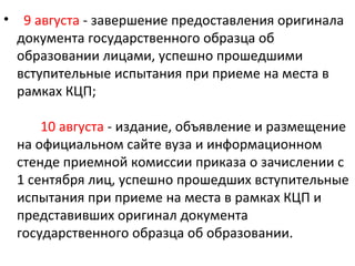 •    9 августа - завершение предоставления оригинала
    документа государственного образца об
    образовании лицами, успешно прошедшими
    вступительные испытания при приеме на места в
    рамках КЦП;

        10 августа - издание, объявление и размещение
    на официальном сайте вуза и информационном
    стенде приемной комиссии приказа о зачислении с
    1 сентября лиц, успешно прошедших вступительные
    испытания при приеме на места в рамках КЦП и
    представивших оригинал документа
    государственного образца об образовании.
 