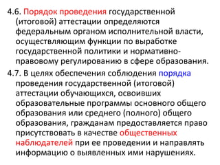 4.6. Порядок проведения государственной
  (итоговой) аттестации определяются
  федеральным органом исполнительной власти,
  осуществляющим функции по выработке
  государственной политики и нормативно-
  правовому регулированию в сфере образования.
4.7. В целях обеспечения соблюдения порядка
  проведения государственной (итоговой)
  аттестации обучающихся, освоивших
  образовательные программы основного общего
  образования или среднего (полного) общего
  образования, гражданам предоставляется право
  присутствовать в качестве общественных
  наблюдателей при ее проведении и направлять
  информацию о выявленных ими нарушениях.
 
