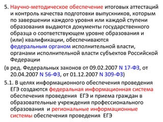 5. Научно-методическое обеспечение итоговых аттестаций
   и контроль качества подготовки выпускников, которым
   по завершении каждого уровня или каждой ступени
   образования выдаются документы государственного
   образца о соответствующем уровне образования и
   (или) квалификации, обеспечиваются
   федеральным органом исполнительной власти,
   органами исполнительной власти субъектов Российской
   Федерации
(в ред. Федеральных законов от 09.02.2007 N 17-ФЗ, от
   20.04.2007 N 56-ФЗ, от 01.12.2007 N 309-ФЗ)
5.1. В целях информационного обеспечения проведения
   ЕГЭ создаются федеральная информационная система
   обеспечения проведения ЕГЭ и приема граждан в
   образовательные учреждения профессионального
   образования и региональные информационные
   системы обеспечения проведения ЕГЭ
 