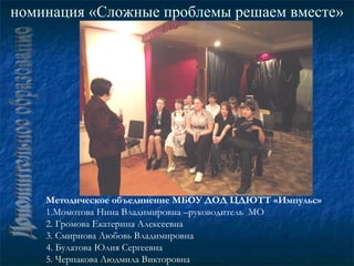 номинация «Сложные проблемы решаем вместе»




    Методическое объединение МБОУ ДОД ЦДЮТТ «Импульс»
    1.Момотова Нина Владимировна –руководитель МО
    2. Громова Екатерина Алексеевна
    3. Смирнова Любовь Владимировна
    4. Булатова Юлия Сергеевна
    5. Черпакова Людмила Викторовна
 