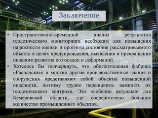 Заключение

• Пространственно-временной         анализ     результатов
  геодезического мониторинга необходим для повышения
  надежности оценки и прогноза состояния рассматриваемого
  объекта в целях предупреждения, выявления и прекращения
  опасного развития его осадок и деформаций.
• Хотелось бы подчеркнуть, что обогатительная фабрика
  «Распадская» и многие другие производственные здания и
  сооружения представляют собой объекты повышенной
  опасности, поэтому трудно переоценить важность их
  геодезического контроля. Это особенно актуально для
  Кемеровской области, где сосредоточено большое
  количество промышленных объектов.
                                                        13
 