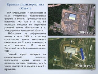 Краткая характеристика
         объекта
  ОФ «Распадская» − крупнейшая и
самая современная обогатительная
фабрика в России. Производственная
мощность 10,5 млн т в год. Ее
площадка находится на территории
угольной шахты «Распадская» в г.
Междуреченск Кемеровской области.
    Наблюдения за деформациями
начаты в июле 2004 г., в период
строительства циклы выполнялись
ежемесячно, и с 11 цикла - ежегодно, в
итоге    выполнено     17      циклов.
Последний цикл был выполнен в июле
2011 г.
   Главный корпус построен на
спланированной               площадке
(произведена    срезка    склона     и
площадка частично отсыпана), ось А
здания находится на насыпи, а ось Т -
на выемке.
                                         2
 