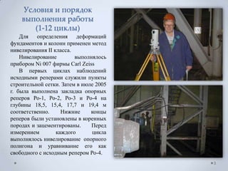 Условия и порядок
    выполнения работы
       (1-12 циклы)
    Для   определения     деформаций
фундаментов и колонн применен метод
нивелирования II класса.
    Нивелирование        выполнялось
прибором Ni 007 фирмы Carl Zeiss
    В первых циклах наблюдений
исходными реперами служили пункты
строительной сетки. Затем в июле 2005
г. была выполнена закладка опорных
реперов Ро-1, Ро-2, Ро-3 и Ро-4 на
глубины 18,5, 15,4, 17,7 и 19,4 м
соответственно.     Нижние     концы
реперов были установлены в коренных
породах и зацементированы.     Перед
измерением        каждого      цикла
выполнялось нивелирование опорного
полигона и уравнивание его как
свободного с исходным репером Ро-4.
                                        3
 