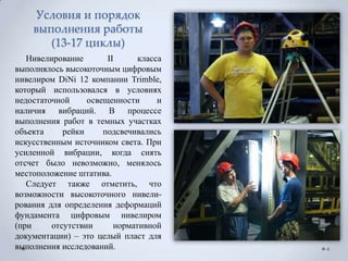 Условия и порядок
    выполнения работы
       (13-17 циклы)
   Нивелирование       II      класса
выполнялось высокоточным цифровым
нивелиром DiNi 12 компании Trimble,
который использовался в условиях
недостаточной     освещенности      и
наличия вибраций. В процессе
выполнения работ в темных участках
объекта     рейки     подсвечивались
искусственным источником света. При
усиленной вибрации, когда снять
отсчет было невозможно, менялось
местоположение штатива.
   Следует также отметить, что
возможности высокоточного нивели-
рования для определения деформаций
фундамента цифровым нивелиром
(при     отсутствии      нормативной
документации) – это целый пласт для
выполнения исследований.                4
 