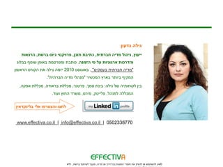 ‫גילה גדעון‬
   ‫ייעוץ, ניהול מדיה חברתית, כתיבת תוכן, פרויקטי גיוס ברשת, הרצאות‬
 ‫והדרכות ארגוניות על פי הזמנה. כותבת ומפרסמת באופן שוטף בבלוג‬
‫"מדיה חברתית בעסקים" . באוגוסט 0102 יזמה גילה את הקורס הראשון‬
                ‫המקיף ביותר בארץ המכשיר "מנהלי מדיה חברתית".‬
  ‫בין לקוחותיה של גילה: בינת סמך, פרטנר, מכללת בראודה, מכללת אפקה,‬
                   ‫המכללה למנהל, פלייטק, מירס, משרד החוץ ועוד.‬


‫לחצו והצטרפו אלי בלינקדאין‬


 ‫0778332050 | ‪www.effectiva.co.il | info@effectiva.co.il‬‬




                             ‫©אין להשתמש או להפיץ את חומרי המצגת בכל דרך או מדיה, מעבר לשיתוף ברשת, ללא‬
 