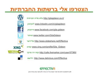 ‫הצטרפו אלי ברשתות החברתיות‬
     ‫ בלוג מדיה חברתית‬http://gilagideon.co.il/

     ‫ לינקדאין‬www.linkedin.com/in/gilagideon

     ‫ פייסבוק‬www.facebook.com/gila.gideon

     ‫ טוויטר‬www.twitter.com/GilaGideon

     ‫ סליידשר‬http://www.slideshare.net/Effectiva

     ‫ קסינג‬www.xing.com/profile/Gila_Gideon

     ‫ קפה דה מרקר‬http://cafe.themarker.com/user/57360/

     ‫ דלישס‬http://www.delicious.com/Effectiva




      ‫© אין להשתמש או להפיץ את חומרי המצגת בכל דרך או מדיה ללא אישור בכתב מגילה גדעון‬
 
