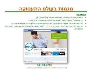 ‫מגמות בעולם התעסוקה‬
                                                                                       ‫‪Facebook‬‬
                                      ‫• פייסבוק אוצר בתוכו מאגר מועמדים גדול פי חמש מלינקדאין.‬
                            ‫• ה ‪ Timeline‬שנכנס השנה מאפשר למותגים אינטראקציה מגוונת יותר.‬
        ‫• ארגונים ייצרו יותר אפשרויות למגייסים ועובדים לבטא עצמם בפלטפורמות אלו לצרכי הארגון.‬
‫• הרחבת תוכן יעודי וסרטונים בנושאי קריירה בכדי לעורר הפצה ושיח ויראליים בזמן אמיתי בין מגייסים‬
                                                                                    ‫למועמדים.‬




                         ‫© אין להשתמש או להפיץ את חומרי המצגת בכל דרך או מדיה ללא אישור בכתב מגילה גדעון‬
 