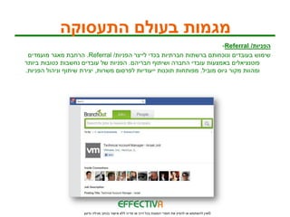 ‫מגמות בעולם התעסוקה‬
                                                                          ‫הפניות/ ‪-Referral‬‬
 ‫שימוש בעובדים ונוכחותם ברשתות חברתיות בכדי לייצר הפניות/ ‪ .Referral‬הרחבת מאגר מועמדים‬
‫פוטנציאלים באמצעות עובדי החברה ושיתוף חבריהם. הפניות של עובדים נחשבות כטובות ביותר‬
‫ומהוות מקור גיוס מוביל. מפותחות תוכנות ייעודיות לפרסום משרות, יצירת שיתוף וניהול הפניות.‬




                      ‫© אין להשתמש או להפיץ את חומרי המצגת בכל דרך או מדיה ללא אישור בכתב מגילה גדעון‬
 
