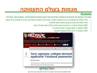 ‫מגמות בעולם התעסוקה‬
                                                                              ‫‪-Screening‬‬
‫מתרחב השימוש של מעסיקים ברשתות חברתיות ככלי סינון מועמדים פוטנציאלים. תוצאות סקר בארה"ב:‬
‫%11 נשללו על תצלומים או הערות שאינם הולמים, יכולת ביטוי/ תקשורת נמוכים או הערות על מעסיק קודם/ עכשווי‬         ‫•‬
                                                       ‫%01 נשללו על קישורים בוטים בנושאי סמים ואלכוהול‬        ‫•‬
                                    ‫%93 התקבלו לעבודה כי הפרופיל שהוצג תמך ביכולות שעלו בתהליך המיון‬          ‫•‬
                                                            ‫%63 התקבלו כי מצאו במועמד יכולת קריאטיבית‬         ‫•‬
                                                              ‫%33 התקבלו כי הראו יכולות תקשורת גבוהות‬         ‫•‬




                            ‫© אין להשתמש או להפיץ את חומרי המצגת בכל דרך או מדיה ללא אישור בכתב מגילה גדעון‬
 