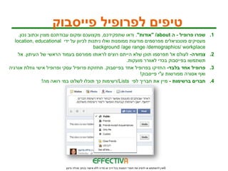 ‫טיפים לפרופיל פייסבוק‬
     ‫שפרו פרופיל - ה ‪" /about‬אודות". ודאו שתפקידכם, מקצועכם ומקום עבודתכם מצוין וכתוב נכון.‬                  ‫1.‬
   ‫מעסיקים פוטנציאלים מפרסמים מודעות ממומנות ואלו ניתנות לכיוון על ידי ‪location, educational‬‬
                                          ‫‪background /age range /demographics/ workplace‬‬
     ‫צנזורה- לעולם אל תפרסמו תוכן שלא הייתם רוצים לראותו מפורסם בעמוד הראשי של העיתון. אל‬                    ‫2.‬
                                                          ‫תשתמשו בפייסבוק בכדי לאוורר מועקות.‬
‫פרופיל אחד בלבד- החזיקו בפרופיל אחד בפייסבוק. תחזוקת פרופיל עסקי ופרופיל אישי גוזלת אנרגיה‬                   ‫3.‬
                                                                ‫ואף אסורה מפורשות ע"י פייסבוק!‬
                  ‫חברים ברשימות - מיין את חבריך לפי ‪/Lists‬רשימות כך תוכלו לשלוט במי רואה מה!‬                 ‫4.‬




                           ‫© אין להשתמש או להפיץ את חומרי המצגת בכל דרך או מדיה ללא אישור בכתב מגילה גדעון‬
 