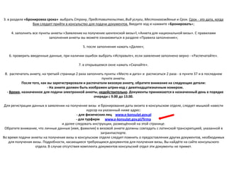 3. в разделе «Бронировка срока» выбрать Страну, Представительство, Вид услуги, Местонахождение и Срок. Срок - это дата, когда
                 Вам следует прийти в консульство для подачи документов. Введите код и нажмите «Бронировать»;

    4. заполнить все пункты анкеты «Заявление на получение шенгенской визы» «Анкета для национальной визы». С правилами
                           заполнения анкеты вы можете ознакомиться в разделе «Правила заполнения»;

                                               5. после заполнения нажать «Далее»;

   6. проверить введенные данные, при наличии ошибок выбрать «Исправьте», если заявление заполнено верно - «Распечатайте».

                                            7. в открывшемся окне нажать «Скачайте».

 8. распечатать анкету, на третьей странице 2 раза заполнить пункты «Место и дата» и расписаться 2 раза - в пункте 37 и в последнем
                                                           пункте анкеты.
           После того, как вы зарегистрировали и распечатали визовую анкету, обратите внимание на следующие детали:
                           - На анкете должен быть изображен штрих-код с девятнадцатизначным номером.
  - Время, назначенное для подачи электронной анкеты, недействительно. Документы принимаются в назначенный день в порядке
                                                       очереди с 9.00 до 13.00.

 Для регистрации данных в заявлении на получение визы и бронирования даты визита в консульском отделе, следует мышкой навести
                                                   курсор на указанный ниже адрес:
                                            - для физических лиц www.e-konsulat.gov.pl
                                            - для турфирм www.e-konsulat.gov.pl/firma
                                   и далее следовать инструкции, размещённой на этой странице.
 Обратите внимание, что личные данные (имя, фамилия) в визовой анкете должны совпадать с латинской транскрипцией, указанной в
                                                           загранпаспорте.
Во время подачи анкеты на получение визы в консульском отделе следует помнить о предоставлении других документов, необходимых
   для получения визы. Подробности, касающиеся требующихся документов для получения визы, Вы найдёте на сайте консульского
                   отдела. В случае отсутствия комплекта документов консульский отдел эти документы не примет.
 