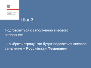 Шаг 3

Подготовиться к заполнению визового
заявления:

 – выбрать страну, где будет подаваться визовое
заявление – Российская Федерация
 