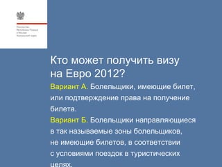 Кто может получить визу
на Евро 2012?
Вариант А. Болельщики, имеющие билет,
или подтверждение права на получение
билета.
Вариант Б. Болельщики направляющиеся
в так называемые зоны болельщиков,
не имеющие билетов, в соответствии
с условиями поездок в туристических
целях.
 