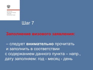 Шаг 7

Заполнение визового заявления:

 – следует внимательно прочитать
 и заполнить в соответствии
с содержанием данного пункта – напр.,
дату заполняем: год - месяц - день
 