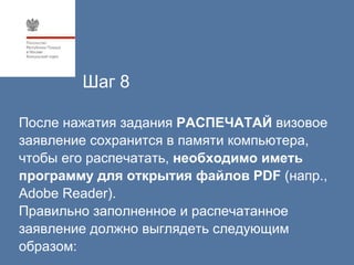 Шаг 8

После нажатия задания РАСПЕЧАТАЙ визовое
заявление сохранится в памяти компьютера,
чтобы его распечатать, необходимо иметь
программу для открытия файлов PDF (напр.,
Adobe Reader).
Правильно заполненное и распечатанное
заявление должно выглядеть следующим
образом:
 