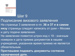 Шаг 9
Подписание визового заявления
На странице 3 заявления в пп. 36 и 37 и в самом
низу страницы следует написать от руки – Москва
и дату подачи заявления.
На заявлении появится штрих-код c 19 - значным
номером и дата приема документов в нашем
учреждении, указанное время приема не является
oбязательным.
Приглашаем подавать документы согласно
назначенной дате.
 