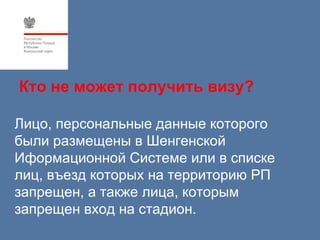 Кто не может получить визу?

Лицо, персональные данные которого
были размещены в Шенгенской
Иформационной Системе или в списке
лиц, въезд которых на территорию РП
запрещен, а также лица, которым
запрещен вход на стадион.
 
