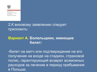 2.К визовому заявлению следует
приложить:

Вариант А. Болельщики, имеющие
           билет:

-билет на матч или подтверждение на его
получение на входе на стадион, страховой
полис, гарантирующий возврат возможных
расходов за лечение в период пребывания
в Польше.
 