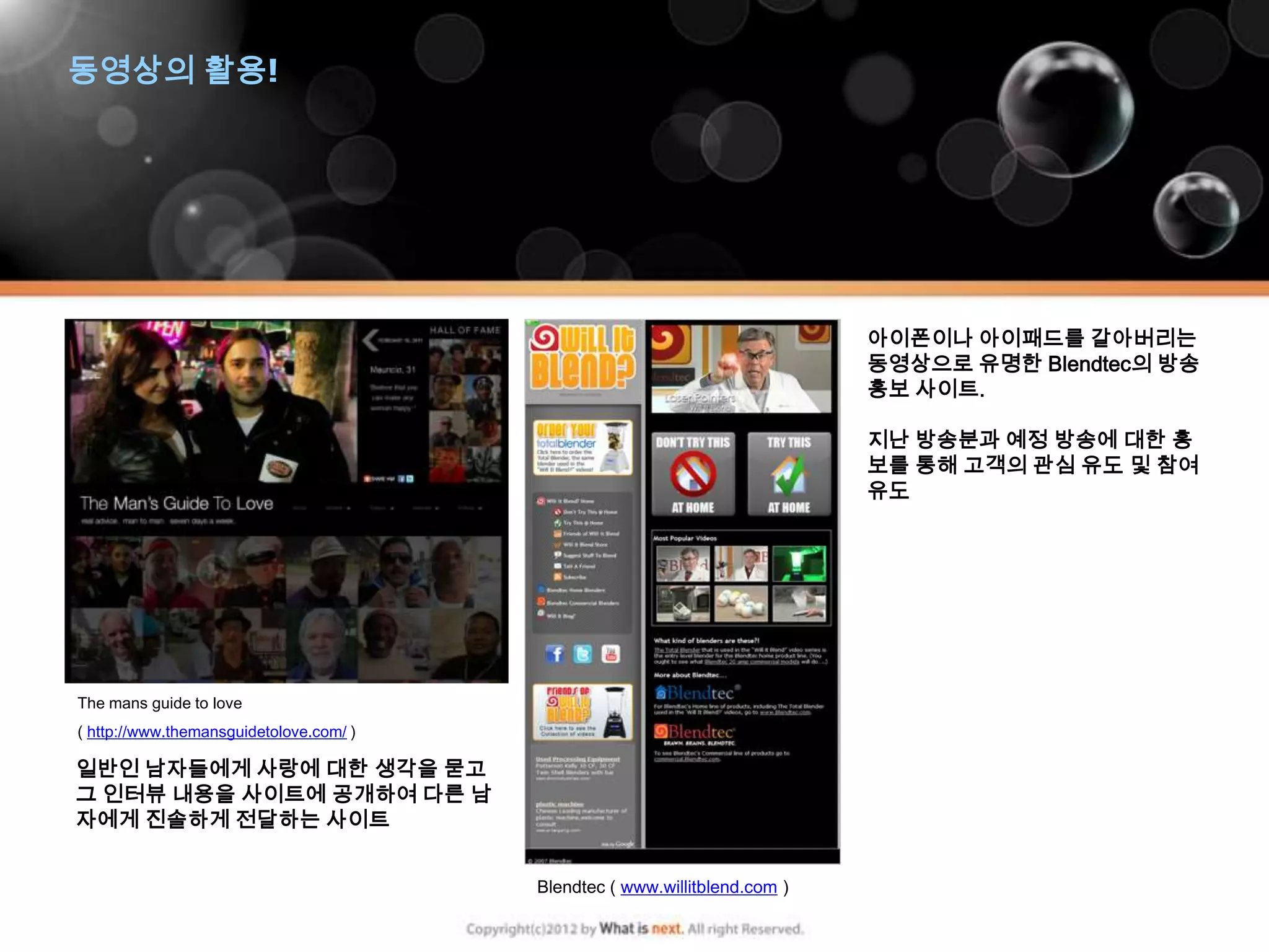 동영상의 활용!




                                                                            아이폰이나 아이패드를 갈아버리는
                                                                            동영상으로 유명한 Blendtec의 방송
                                                                            홍보 사이트.

                                                                            지난 방송분과 예정 방송에 대한 홍
                                                                            보를 통해 고객의 관심 유도 및 참여
                                                                            유도




The mans guide to love
( http://www.themansguidetolove.com/ )

일반인 남자들에게 사랑에 대한 생각을 묻고
그 인터뷰 내용을 사이트에 공개하여 다른 남
자에게 진솔하게 전달하는 사이트


                                         Blendtec ( www.willitblend.com )
 