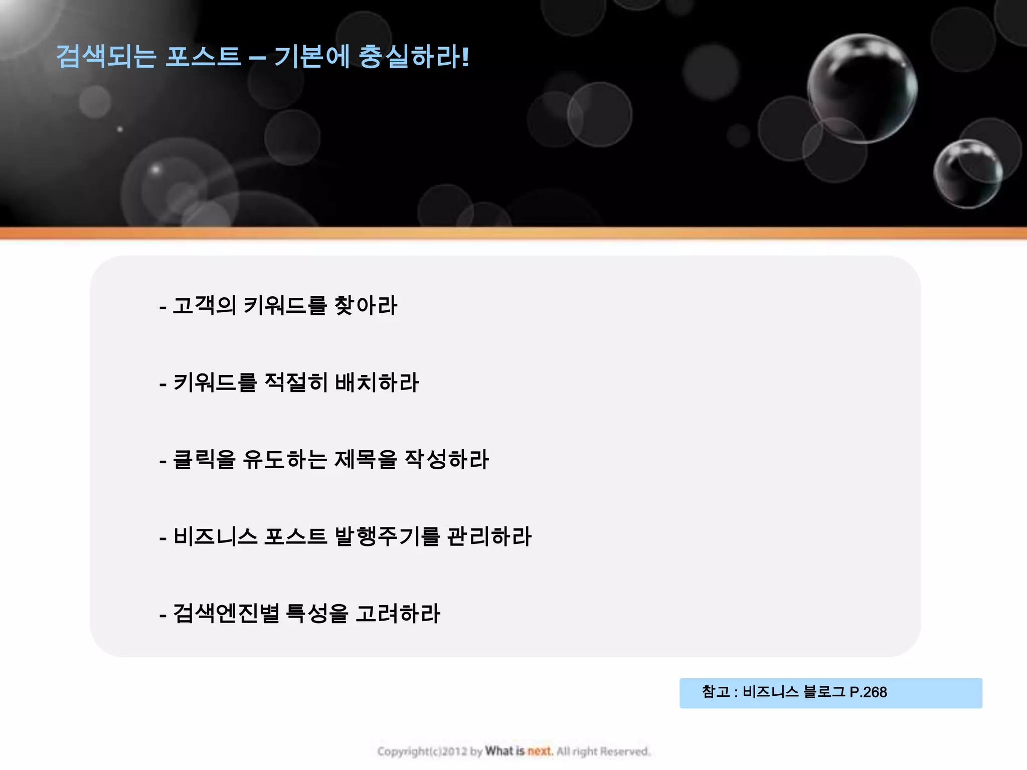 검색되는 포스트 – 기본에 충실하라!




     - 고객의 키워드를 찾아라


     - 키워드를 적절히 배치하라


     - 클릭을 유도하는 제목을 작성하라


     - 비즈니스 포스트 발행주기를 관리하라


     - 검색엔진별 특성을 고려하라


                             참고 : 비즈니스 블로그 P.268
 