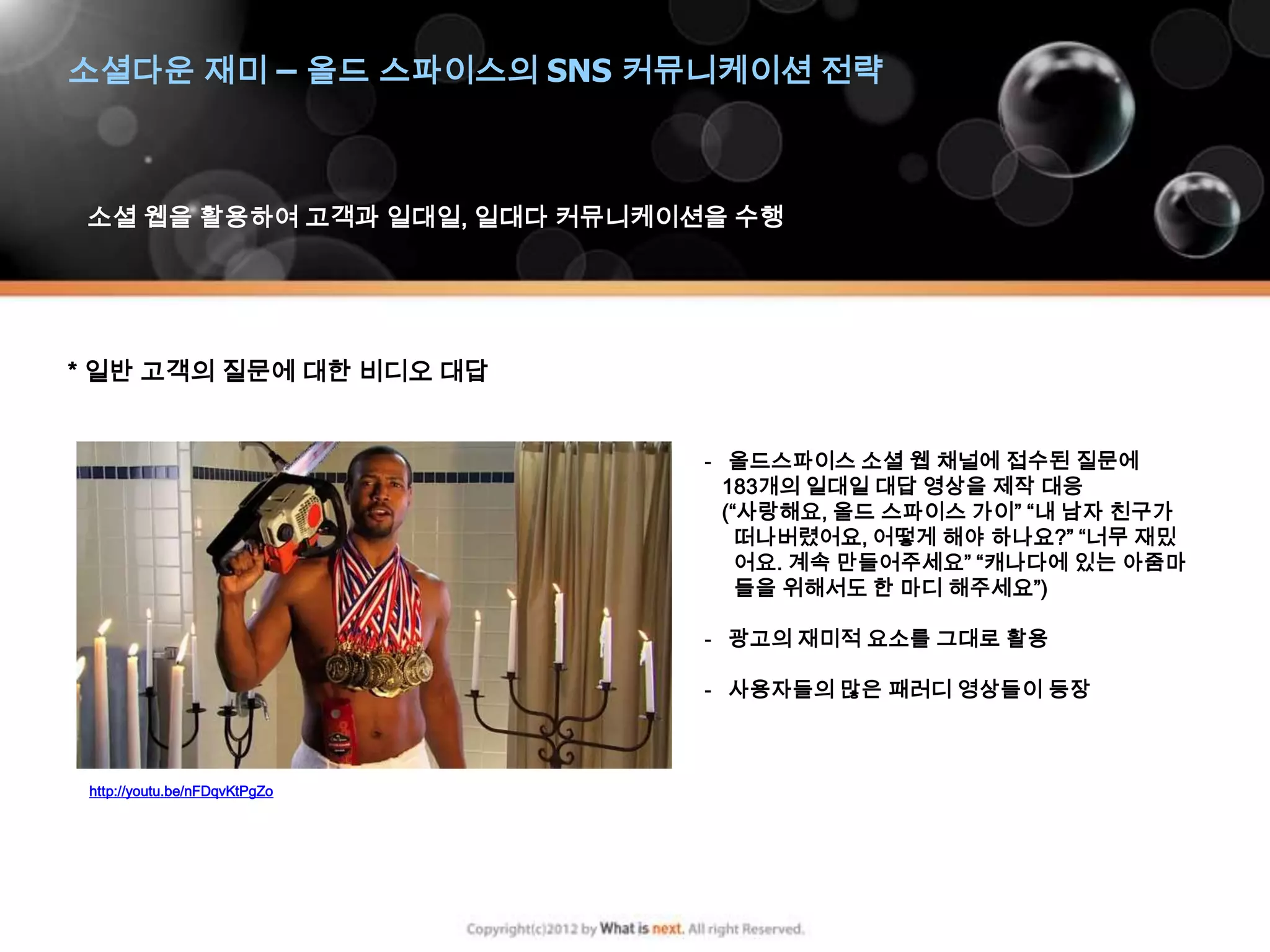 소셜다운 재미 – 올드 스파이스의 SNS 커뮤니케이션 전략



 소셜 웹을 활용하여 고객과 일대일, 일대다 커뮤니케이션을 수행




* 일반 고객의 질문에 대한 비디오 대답


                               - 올드스파이스 소셜 웹 채널에 접수된 질문에
                                 183개의 일대일 대답 영상을 제작 대응
                                 (“사랑해요, 올드 스파이스 가이” “내 남자 친구가
                                   떠나버렸어요, 어떻게 해야 하나요?” “너무 재밌
                                   어요. 계속 만들어주세요” “캐나다에 있는 아줌마
                                   들을 위해서도 한 마디 해주세요”)

                               - 광고의 재미적 요소를 그대로 활용

                               - 사용자들의 많은 패러디 영상들이 등장



 http://youtu.be/nFDqvKtPgZo
 
