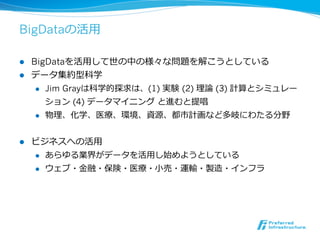 BigDataの活⽤用

l  BigDataを活⽤用して世の中の様々な問題を解こうとしている
l  データ集約型科学
     l  Jim Grayは科学的探求は、(1) 実験  (2) 理理論論 (3) 計算とシミュレー

         ション (4) データマイニング  と進むと提唱
     l  物理理、化学、医療療、環境、資源、都市計画など多岐にわたる分野



l    ビジネスへの活⽤用
      l  あらゆる業界がデータを活⽤用し始めようとしている

      l  ウェブ・⾦金金融・保険・医療療・⼩小売・運輸・製造・インフラ
 