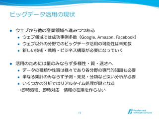 ビッグデータ活⽤用の現状

l    ウェブから他の産業領領域へ進みつつある
      l  ウェブ領領域では成功事例例多数（Google, Amazon, Facebook）

      l  ウェブ以外の分野でのビッグデータ活⽤用の可能性は未知数

      l  新しい技術・戦略略・ビジネス構築が必要になっていく



l    活⽤用のためには量量のみならず多様性・質・速さへ
      l  データの種類や性質は様々であり各分野の専⾨門的知識識も必要

      l  単なる集計のみならず予測・発⾒見見・分類など深い分析が必要

      l  いくつかの分析ではリアルタイム処理理が鍵となる

      →即時処理理、即時対応 　情報の在庫を作らない




                            13	
 